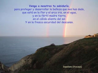 Venga a nosotros tu sabiduría, para proteger y desarrollar la belleza que nos has dado, que está en la flor y el arco iris, en el agua, y en la fértil madre tierra, en el cálido aliento del sol. Y en la fresca oscuridad del descanso. Sopelana (Vizcaya) 