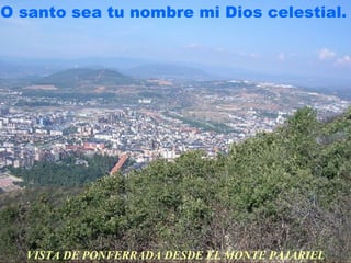 O santo sea tu nombre mi Dios celestial.




  VISTA DE PONFERRADA DESDE EL MONTE PAJARIEL
 