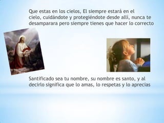 Que estas en los cielos, El siempre estará en el
cielo, cuidándote y protegiéndote desde allí, nunca te
desamparara pero siempre tienes que hacer lo correcto




Santificado sea tu nombre, su nombre es santo, y al
decirlo significa que lo amas, lo respetas y lo aprecias
 
