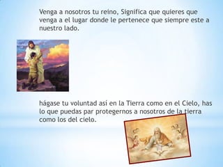 Venga a nosotros tu reino, Significa que quieres que
venga a el lugar donde le pertenece que siempre este a
nuestro lado.




hágase tu voluntad así en la Tierra como en el Cielo, has
lo que puedas par protegernos a nosotros de la tierra
como los del cielo.
 