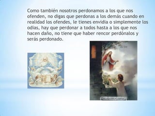 Como también nosotros perdonamos a los que nos
ofenden, no digas que perdonas a los demás cuando en
realidad los ofendes, le tienes envidia o simplemente los
odias, hay que perdonar a todos hasta a los que nos
hacen daño, no tiene que haber rencor perdónalos y
serás perdonado.
 