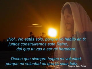 ¡No!.. No estás solo, porque yo habito   en ti; juntos construiremos este Reino,  del que tu vas a ser mi heredero. Deseo que siempre hagas mi voluntad, porque mi voluntad es   que tú seas feliz.  