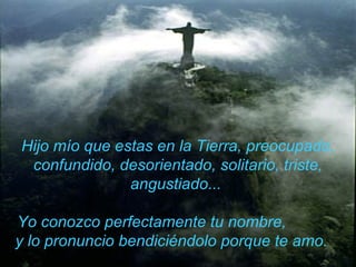 Hijo mío que estas en la Tierra, preocupado, confundido, desorientado, solitario, triste, angustiado...  Yo conozco perfectamente tu nombre,  y lo pronuncio   bendiciéndolo porque te amo.  