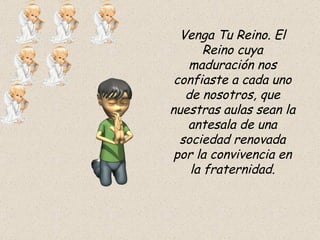 Venga Tu Reino. El Reino cuya maduración nos confiaste a cada uno de nosotros, que nuestras aulas sean la antesala de una sociedad renovada por la convivencia en la fraternidad. 
