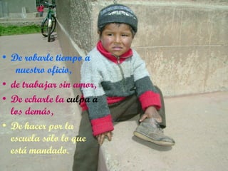 De robarle tiempo a  nuestro oficio, de trabajar sin amor, De echarle la  culpa a  los demás, De hacer por la escuela sólo lo que está mandado. 