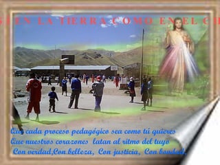 ASÍ EN LA TIERRA COMO EN EL CIELO Que cada proceso pedagógico sea como tú quieres  Que nuestros corazones  latan al ritmo del tuyo  Con verdad,Con belleza,  Con justicia,  Con bondad, 