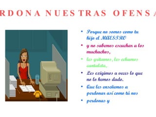 Porque no somos como tu hijo el MAESTRO y no sabemos escuchar a los muchachos, les gritamos, les echamos cantaleta, Les exigimos a veces lo que no lo hemos dado. Que les enseñemos a perdonar así como tú nos perdonas y PERDONA NUESTRAS OFENSAS 