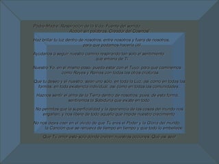 Padre-Madre, Respiración de la Vida, Fuente del sonido,  Acción sin palabras, Creador del Cosmos! Haz brillar tu luz dentro de nosotros, entre nosotros y fuera de nosotros,  para que podamos hacerla útil. Ayúdanos a seguir nuestro camino respirando tan sólo el sentimiento  que emana de Ti. Nuestro Yo, en el mismo paso, pueda estar con el Tuyo, para que caminemos  como Reyes y Reinas con todas las otras criaturas. Que tu deseo y el nuestro, sean uno sólo, en toda la Luz, así como en todas las formas, en toda existencia individual, así como en todas las comunidades.  Haznos sentir el alma de la Tierra dentro de nosotros, pues, de esta forma,  sentiremos la Sabiduría que existe en todo. No permitas que la superficialidad y la apariencia de las cosas del mundo nos engañen, y nos libere de todo aquello que impide nuestro crecimiento. No nos dejes caer en el olvido de que Tú eres el Poder y la Gloria del mundo,  la Canción que se renueva de tiempo en tiempo y que todo lo embellece. Que Tu amor esté sólo donde crecen nuestras acciones. Qué así sea! 