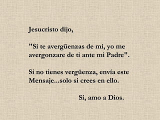 Jesucristo dijo, "Si te avergüenzas de mí, yo me avergonzare de ti ante mi Padre". Si no tienes vergüenza, envía este Mensaje...solo si crees en ello.                             Si, amo a Dios. 