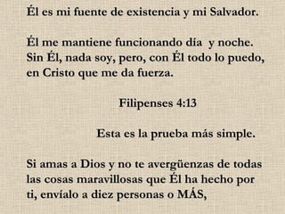 Él es mi fuente de existencia y mi Salvador. Él me mantiene funcionando día  y noche. Sin Él, nada soy, pero, con Él todo lo puedo, en Cristo que me da fuerza.                              Filipenses 4:13                       Esta es la prueba más simple. Si amas a Dios y no te avergüenzas de todas las cosas maravillosas que Él ha hecho por ti, envíalo a diez personas o MÁS, 