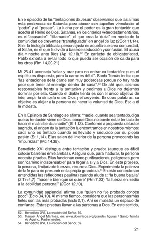 21
En el episodio de las “tentaciones de Jesús” observamos que las armas
más poderosas de Satanás para atacar son aquellas vinculadas al
“poder” y al “poseer”. La lucha por el poder es la gran tentación que
acecha al Reino de Dios. Satanás, en los criterios veterotestamentarios,
es el “acusador”, “difamador”, el que crea la duda” en medio de la
comunidad de creyentes “transfigurado” en ángel de luz (2Cor 11,14).
Si en la teología bíblica la persona justa es aquella que crea comunidad,
el Satán, es el que la divide a base de seducción y confusión. Él acusa
día y noche ante Dios (Ap 12,10).52
En carácter de obligatoriedad,
Pablo exhorta a evitar todo lo que pueda ser ocasión de caída para
los otros (Rm 14,20-21).
Mt 26,41 aconseja “velar y orar para no entrar en tentación; pues el
espíritu es dispuesto, pero la carne es débil”. Santo Tomás indica que
“las tentaciones de la carne son muy poderosas porque no hay nada
peor que tener al enemigo dentro de casa”.53
De ahí que, seamos
responsables frente a la tentación y pedimos a Dios no dejarnos
dominar por ella. Cuando el diablo tienta es con el único objetivo de
interrumpir la sintonía entre Dios y el creyente. En otras palabras, su
objetivo es alejar a la persona de hacer la voluntad de Dios. Eso a él
le molesta.
En la Epístola de Santiago se afirma: “nadie, cuando sea tentado, diga
que su tentación viene de Dios, porque Dios no puede estar tentado de
hacer el mal ni tienta a nadie” (St 1,13). Conforme a propuesta del autor
sagrado, el origen de la tentación la encontramos en nosotros mismos:
cada uno es tentado cuando es llevado y seducido por su propia
pasión (St 1,14). Ellas salen del interior de la persona provocando las
“impurezas” (Mc 14,38).
Benedicto XVI distingue entre tentación y prueba (aunque es difícil
colocar barreras entre ambas). Asegura que, para madurar, la persona
necesita prueba. Ellas funcionan como purificaciones, peligrosas, pero
son “camino indispensable” para llegar a si y a Dios. En este proceso,
la persona, limitada de fuerzas, recurre a Dios. Experimenta la pobreza
de la fe para no presumir en la propia grandeza.54
En este contexto son
entendidas las reflexiones paulinas cuando alude a: “la buena batalla”
(2 Tm 4,7), “hacer el bien que se quiere” (Rm 7,23), “la fuerza en medio
a la debilidad personal” (2Cor 12,10).
La comunidad sapiencial afirma que “quien no fue probado conoce
poco” (Eclo 34,10). Al mismo tiempo, considera que las personas más
fieles son las más probadas (Eclo 2,1). Ahí se muestra un espacio de
confianza. Estas pruebas llevan a las personas a Dios. En este sentido,
52.	 Benedicto XVI, La oración del Señor, 69.
53.	 Manuel Ángel Martínez, en: www.dominicos.org/grandes figuras / Santo Tomás
de Aquino, Padrenuestro.
54.	 Benedicto XVI, La oración del Señor, 69.
 