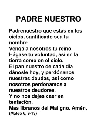 PADRE NUESTRO
Padrenuestro que estás en los
cielos, santificado sea tu
nombre.
Venga a nosotros tu reino.
Hágase tu voluntad, así en la
tierra como en el cielo.
El pan nuestro de cada día
dánosle hoy, y perdónanos
nuestras deudas, así como
nosotros perdonamos a
nuestros deudores.
Y no nos dejes caer en
tentación.
Mas líbranos del Maligno. Amén.
(Mateo 6, 9-13)
 