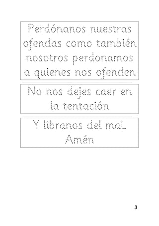 Perdónanos nuestras
ofendas como también
nosotros perdonamos
a quienes nos ofenden
---------------------------------------------------------------------------------------------------------------------


     No nos dejes caer en
         la tentación
---------------------------------------------------------------------------------------------------------------------


           Y líbranos del mal.
                  Amén




                                                                                                                        3
 