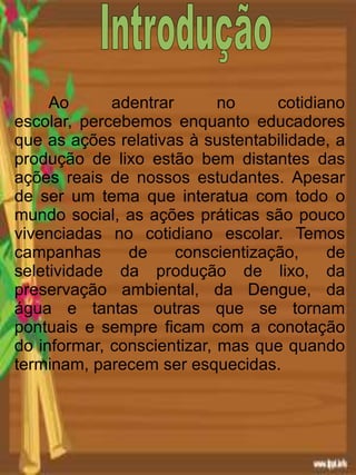 Ao adentrar no cotidiano
escolar, percebemos enquanto educadores
que as ações relativas à sustentabilidade, a
produção de lixo estão bem distantes das
ações reais de nossos estudantes. Apesar
de ser um tema que interatua com todo o
mundo social, as ações práticas são pouco
vivenciadas no cotidiano escolar. Temos
campanhas de conscientização, de
seletividade da produção de lixo, da
preservação ambiental, da Dengue, da
água e tantas outras que se tornam
pontuais e sempre ficam com a conotação
do informar, conscientizar, mas que quando
terminam, parecem ser esquecidas.
 