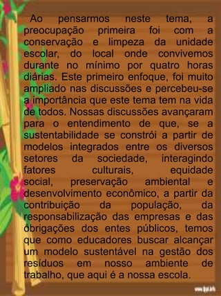 Ao pensarmos neste tema, a
preocupação primeira foi com a
conservação e limpeza da unidade
escolar, do local onde convivemos
durante no mínimo por quatro horas
diárias. Este primeiro enfoque, foi muito
ampliado nas discussões e percebeu-se
a importância que este tema tem na vida
de todos. Nossas discussões avançaram
para o entendimento de que, se a
sustentabilidade se constrói a partir de
modelos integrados entre os diversos
setores da sociedade, interagindo
fatores culturais, equidade
social, preservação ambiental e
desenvolvimento econômico, a partir da
contribuição da população, da
responsabilização das empresas e das
obrigações dos entes públicos, temos
que como educadores buscar alcançar
um modelo sustentável na gestão dos
resíduos em nosso ambiente de
trabalho, que aqui é a nossa escola.
 