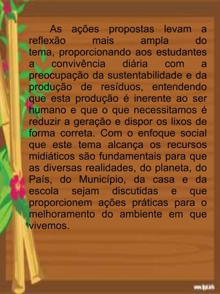 As ações propostas levam a
reflexão mais ampla do
tema, proporcionando aos estudantes
a convivência diária com a
preocupação da sustentabilidade e da
produção de resíduos, entendendo
que esta produção é inerente ao ser
humano e que o que necessitamos é
reduzir a geração e dispor os lixos de
forma correta. Com o enfoque social
que este tema alcança os recursos
midiáticos são fundamentais para que
as diversas realidades, do planeta, do
País, do Município, da casa e da
escola sejam discutidas e que
proporcionem ações práticas para o
melhoramento do ambiente em que
vivemos.
 