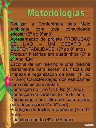 Realizar a Conferência pelo Meio
Ambiente com toda comunidade
escolar (6º ao 9ºano)
Apresentação do projeto PRODUÇÃO
DE LIXO – UM DESAFIO À
SUSTENTABILIDADE. (6º ao 9º ano)
Produzir histórias em quadrinhos (6º e
2º Ano /EM
Escolha de um menino e uma menina
diariamente para serem os fiscais da
limpeza e organização da sala. (1º ao
5º ano) Caracterização dos estudantes
com coletes ou aventais
Confecção do livro Os 5 Rs (4º Ano)
Confecção de cartazes (6º ao 9º ano)
Decoupage com filtro de café usado
para decoração (4º e 5º ano)
Produção de textos e paródias (7º e 9º
Ano).
Criação da horta (6º ao 9º ano)
 