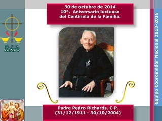 30 de octubre de 2014 
10º. Aniversario luctuoso 
del Centinela de la Familia. 
Padre Pedro Richards, C.P. 
(31/12/1911 - 30/10/2004) 
Equipo Coordinador Nacional 2013-2016 
 