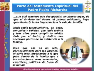 «Familia misionera, santuario de la vida y transmisora de la Fe»
…¿De qué tenemos que dar gracias? En primer lugar, de
que el Enviado del Padre, el primer misionero, haya
querido darle tanta importancia a la vida de familia.
Parte del testamento Espiritual del
Padre Pedro Richards:
Jesús sabía taxativamente, es decir,
con pelos y señales, que tenía treinta
y tres años para cumplir la misión
dada por el Padre, y dedicó diez
onceavas partes de su existencia a la
familia.
Creo que ese es un reto,
particularmente para los varones:
el darle más importancia a lo que
pasa dentro de la familia que a
las estructuras, sean comerciales,
científicas, políticas, de fuera de
la familia
 