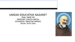 UNIDAD EDUCATIVA NAZARET
TEMA: PADRE PIO
PROFESOR: CARLOS CABEZAS
ESTUDIENTE: SEBASTIAN NARVAEZ
FECHA: 29/01/2016
 