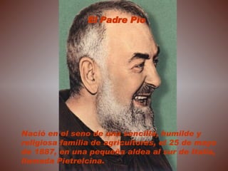 Nació en el seno de una sencilla, humilde y religiosa familia de agricultores, el 25 de mayo de 1887, en una pequeña aldea al sur de Italia, llamada Pietrelcina. El Padre Pío 