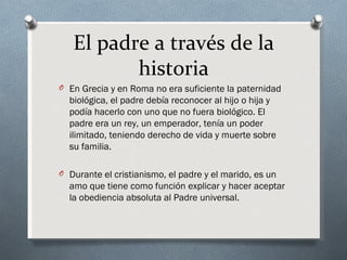 El padre a través de la
          historia
O En Grecia y en Roma no era suficiente la paternidad
  biológica, el padre debía reconocer al hijo o hija y
  podía hacerlo con uno que no fuera biológico. El
  padre era un rey, un emperador, tenía un poder
  ilimitado, teniendo derecho de vida y muerte sobre
  su familia.

O Durante el cristianismo, el padre y el marido, es un
  amo que tiene como función explicar y hacer aceptar
  la obediencia absoluta al Padre universal.
 