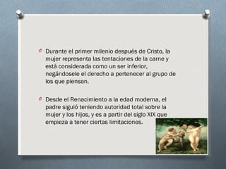 O Durante el primer milenio después de Cristo, la
  mujer representa las tentaciones de la carne y
  está considerada como un ser inferior,
  negándosele el derecho a pertenecer al grupo de
  los que piensan.

O Desde el Renacimiento a la edad moderna, el
  padre siguió teniendo autoridad total sobre la
  mujer y los hijos, y es a partir del siglo XIX que
  empieza a tener ciertas limitaciones.
 