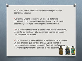 En la Edad Media, la familia se diferencia según el nivel
económico y social:

OLa familia urbana constituye un modelo de familia
occidental, el hijo mayor hereda los bienes, otro hijo será
sacerdote y a las hijas se les organiza el matrimonio.

OEn la familia aristocrática, el padre no se ocupa de los hijos,
los confía a maestros, y sólo los conoce cuando los chicos
han cumplido 15-16 años.

OEn la familia rural, la descendencia es abundante, el niño es
un bien precioso que hay que proteger, pero cuando la
descendencia es muy numerosa el infanticidio es frecuente, y
la violencia paterna forma parte de la vida cotidiana.
 