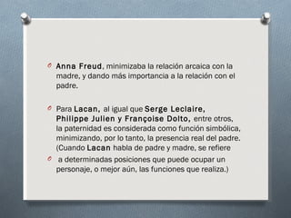 O Anna Freud, minimizaba la relación arcaica con la
  madre, y dando más importancia a la relación con el
  padre.

O Para Lacan, al igual que Serge Leclaire,
  Philippe Julien y Françoise Dolto, entre otros,
  la paternidad es considerada como función simbólica,
  minimizando, por lo tanto, la presencia real del padre.
  (Cuando Lacan habla de padre y madre, se refiere
O a determinadas posiciones que puede ocupar un
  personaje, o mejor aún, las funciones que realiza.)
 