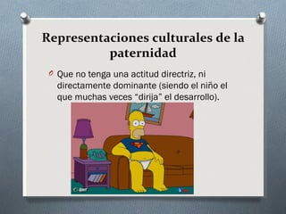 Representaciones culturales de la
          paternidad
 O Que no tenga una actitud directriz, ni
   directamente dominante (siendo el niño el
   que muchas veces “dirija” el desarrollo).
 