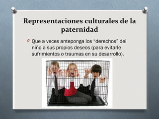 Representaciones culturales de la
          paternidad
 O Que a veces anteponga los “derechos” del
   niño a sus propios deseos (para evitarle
   sufrimientos o traumas en su desarrollo).
 