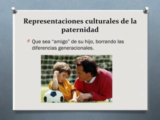 Representaciones culturales de la
          paternidad
 O Que sea “amigo” de su hijo, borrando las
   diferencias generacionales.
 