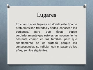 Lugares
En cuanto a los lugares en donde este tipo de
problemas son tratados y dados conocer a las
personas,     para     que    éstas    sepan
verdaderamente que esto es un inconveniente
bastante común en las familias, pero que
simplemente no es tratado porque las
consecuencias se reflejan con el pasar de los
años, son los siguientes:
 