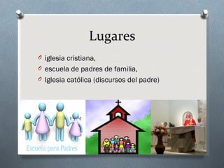Lugares
O iglesia cristiana,
O escuela de padres de familia,
O Iglesia católica (discursos del padre)
 