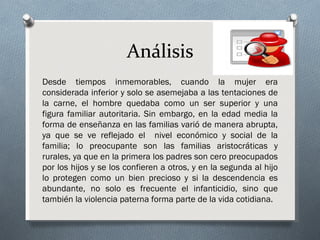 Análisis
Desde tiempos inmemorables, cuando la mujer era
considerada inferior y solo se asemejaba a las tentaciones de
la carne, el hombre quedaba como un ser superior y una
figura familiar autoritaria. Sin embargo, en la edad media la
forma de enseñanza en las familias varió de manera abrupta,
ya que se ve reflejado el nivel económico y social de la
familia; lo preocupante son las familias aristocráticas y
rurales, ya que en la primera los padres son cero preocupados
por los hijos y se los confieren a otros, y en la segunda al hijo
lo protegen como un bien precioso y si la descendencia es
abundante, no solo es frecuente el infanticidio, sino que
también la violencia paterna forma parte de la vida cotidiana.
 