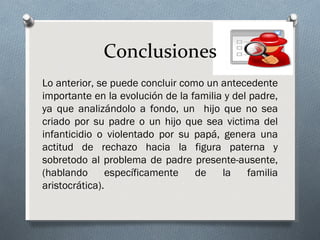 Conclusiones
Lo anterior, se puede concluir como un antecedente
importante en la evolución de la familia y del padre,
ya que analizándolo a fondo, un hijo que no sea
criado por su padre o un hijo que sea victima del
infanticidio o violentado por su papá, genera una
actitud de rechazo hacia la figura paterna y
sobretodo al problema de padre presente-ausente,
(hablando       específicamente   de    la    familia
aristocrática).
 