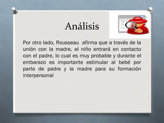 Análisis
Por otro lado, Rousseau afirma que a través de la
unión con la madre, el niño entrará en contacto
con el padre, lo cual es muy probable y durante el
embarazo es importante estimular al bebé por
parte de padre y la madre para su formación
interpersonal
 