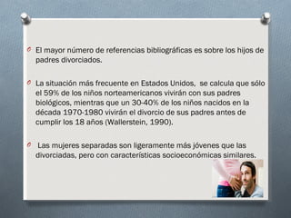 O El mayor número de referencias bibliográficas es sobre los hijos de
  padres divorciados.

O La situación más frecuente en Estados Unidos, se calcula que sólo
  el 59% de los niños norteamericanos vivirán con sus padres
  biológicos, mientras que un 30-40% de los niños nacidos en la
  década 1970-1980 vivirán el divorcio de sus padres antes de
  cumplir los 18 años (Wallerstein, 1990).

O Las mujeres separadas son ligeramente más jóvenes que las
  divorciadas, pero con características socioeconómicas similares.
 