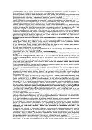 ciertas habilidades para los trabajos. Si aprendo esto, no tendré que preocuparme por la seguridad de un empleo o la
Seguridad Social de la manera en la que la mayoría de mis compañeros ya lo están haciendo."
No pude quedarme y hablar con Roben después de haber jugado el juego, pero acordamos encontrarnos más tarde
para discutir su proyecto más extensamente. Sabía que él quería utilizar el juego para ayudar a otros a ser
financieramente más... ingeniosos, y yo estaba ávida de escuchar más sobre sus planes.
Mi esposo y yo concertamos una cena para encontrarnos con Roben y su esposa, en el transcurso de esa semana.
Aunque era nuestro primer encuentro social, sentimos como si todos nos hubiéramos conocido desde hacía años.
Descubrimos que teníamos infinidad de cosas en común. Cubrimos toda la gama, desde deportes y juegos, hasta
restaurantes y temas socio-económicos. Hablamos del mundo en permanente transformación.
Pasamos una gran cantidad de tiempo conversando sobre cómo la mayoría de los norteamericanos tienen muy poco o
nada ahorrado para su jubilación, y de la inminente quiebra de los servicios de previsión y medicina social. ¿Les será
requerido a nuestros hijos pagar 75 millones de dólares para las jubilaciones de la generación post- guerra? Nos
preguntamos si la gente se da cuenta de lo riesgoso que puede resultar depender de un plan de pensiones.
La principal preocupación de Robert era la creciente brecha entre los que tienen y los que no, tanto en los Estados
Unidos como alrededor del mundo. Siendo un empresario auto-formado y auto-educado, quien viajó por todo el mundo
reuniendo inversiones, Roben podía retirarse a los 47 años. Pero desistió de hacerlo porque comparte la misma
preocupación que tengo yo respecto de mis propios hijos. El sabe que el mundo ha cambiado, pero la educación no.
De acuerdo con Roben, los niños pasan años en un
anticuado sistema educacional, estudiando temas que nunca utilizarán, preparándose para un mundo que ya
no existe.
"El consejo más peligroso que se le puede dar hoy a un niño es, `ve al colegio, logra buenas calificaciones, y busca un
empleo seguro`, le gusta decir. "Ese es un consejo antiguo, y es un consejo malo. Si usted pudiera ver lo que está
sucediendo en Asia, Europa o Sudamérica, estaría tan preocupada como yo."
El cree que es un mal consejo "porque si usted quiere que sus hijos tengan un futuro financiero seguro, ellos no
pueden jugar con las viejas reglas. Simplemente, resulta demasiado riesgoso".
Le pregunté qué quería significar con "viejas reglas".
"La gente como yo juega con un conjunto de reglas diferentes de las que usan ustedes", dijo. "¿Qué pasa cuando una
corporación anuncia una reducción (downsizing)?"
"Despiden a la gente", dije. "Las familias son heridas. El desempleo aumenta."
"Sí pero, ¿qué pasa con la compañía? Particularmente con una compañía pública, con la cotización de sus acciones en
la bolsa?"
"El precio de la acción generalmente sube cuando se anuncia la reducción", dije. "Al mercado le gusta que una
compañía reduzca sus costos laborales, ya sea por automatización o por consolidación de la fuerza laboral en
general."
"Así es", me contestó. "Y cuando el precio de las acciones sube, la gente como yo, los accionistas, nos hacemos más
ricos. Eso es lo que quiero significar con un conjunto de reglas diferente. Los empleados pierden, mientras que los
dueños y accionistas ganan."
Roben no estaba describiendo solamente la diferencia entre empleado y empleador, sino también la diferenció entre
controlar su propio destino y entregar ese control a otra persona.
"Pero, para muchas personas, es difícil comprender por qué sucede eso", observé. "Ellos simplemente piensan que no
es justo."
"Por eso es tonto decirle simplemente a un niño, `tienes que lograr una buena educación"', dijo. "Es tonto asumir que la
educación que provee el sistema educativo preparará a su hijo para el mundo que deberá enfrentar después de
graduarse. Cada niño requiere más educación. Una educación diferente. Y necesitan conocer las reglas. Los diferentes
con-juntos de reglas.
"Existen reglas para el dinero de acuerdo con las cuales actúan los ricos, y también existen reglas con las que actúa
el 95% por ciento restante de la población", dijo. "Y el 95% por ciento aprende esas reglas en su casa y en el
colegio. Por eso hoy en día es riesgoso decir sencillamente a un niño `estudia esforzadamente y busca un buen
trabajo'. Hoy en día, un niño necesita una educación más sofisticada, y el sistema actualmente vigente no le brinda los
elementos. A mí no me importa cuántas computadoras pongan en cada clase, o cuánto dinero gastan las escuelas.
¿Cómo podría el sistema educativo enseñar un tema que desconoce? "De manera que ¿cómo enseñan los padres a
sus hijos lo que la escuela no enseña? ¿Cómo enseñar contabilidad a un niño? ¿No se aburrirían? ¿Y cómo puede
usted, como padre, enseñar a invertir, cuando usted mismo siente aversión al riesgo? En lugar de enseñar a
mis hijos a simplemente jugar a lo seguro, decidí que era mejor enseñarles a jugar inteligentemente."
"¿Entonces cómo le enseñaría a un niño las cuestiones relacionadas con el dinero y todas estas cosas de las que
hemos hablado?" pregunté a Robert. "¿Y cómo podemos facilitar esto a los padres, especialmente cuando ellos
mismos no lo entienden?"
"Yo escribí un libro sobre el tema", me contestó.
"¡¿Dónde está?!" "En mi computadora. Ha estado allí por años en fragmentos fortuitos. Ocasionalmente le agrego algo,
pero nunca me he puesto de lleno como para unirlo todo. Comencé a escribirlo cuando mi otro libro se convirtió en
best-seller, pero este nuevo nunca lo he terminado. Está en fragmentos."
Y así estaba, en fragmentos. Luego de leer las secciones dispersas, sentí que el libro ameritaba y necesitaba ser
compartido, especialmente en estos tiempos cambiantes. Nos pusimos de acuerdo para ser coautores.
Le pregunté qué creía él acerca de la cantidad de información financiera que necesitaba un niño. Dijo que dependía del
niño. El supo que quería ser rico a temprana edad, y fue suficientemente afortunado de tener como figura paterna a un
hombre rico y deseoso de guiarlo. "La educación es la base del éxito", dijo Roben. "Y tanto como son
importantes las capacidades escolares, también son importantes las capacidades financieras y de
comunicación."
Lo que sigue es la historia de los dos padres de Roben, uno rico y uno pobre, lo cual explica las capacidades que él ha
desarrollado a lo largo de su vida. El contraste entre los dos papás aporra una importante perspectiva. El libro está
respaldado, editado y compaginado por mí. Los contadores que lean este libro, supriman el conocimiento de los libros
académicos, y abran sus mentes a las teorías que presenta Roben. Aunque muchas de esas teorías desafían los
propios fundamentos de los principios contables generalmente aceptados, proporcionan una va- liosa mirada hacia el
interior de la senda que analizan los verdaderos inversores para tomar sus decisiones de inversión.
Cuando nosotros como padres aconsejamos a nuestros hijos "ir al colegio, estudiar esforzadamente y conseguir un
buen empleo", en general lo hacemos partiendo de un hábito cultural. Eso siempre había sido lo correcto. Cuando
 
