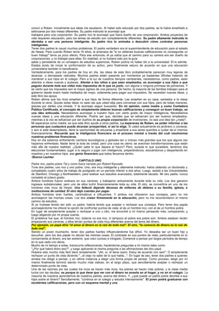 conocí a Roben, inicialmente sus ideas me asustaron. Al haber sido educado por dos padres, se le había enseñado a
esforzarse por dos metas diferentes. Su padre instruido le aconsejó que
trabajara para una corporación. Su padre rico le aconsejó que fuera dueño de una corporación. Ambos proyectos de
vida requieren educación, pero los temas de estudio son completamente diferentes. Su padre altamente instruido lo
alentaba a ser una persona inteligente. Su padre rico lo animaba a descubrir cómo contratar personas
inteligentes.
Tener dos padres le causó muchos problemas. El padre verdadero era el superintendente de educación para el estado
de Hawai. Para cuando Roben tenía 16 años, la amenaza de "si no obtienes buenas calificaciones no conseguirás un
buen trabajo" tenía ya poco efecto. Para ese entonces, él ya sabía que el camino para su carrera era ser dueño de
corporaciones, y no trabajar para ellas. En realidad, si no hubiera sido por la guía
sabia y persistente de un consejero de estudios superiores, Roben podría no haber ido a la universidad. El lo admite.
Estaba ávido de iniciar la conformación de su activo, pero finalmente estuvo de acuerdo en que una educación
universitaria también lo beneficiaría.
Verdaderamente, para los padres de hoy en día, las ideas de este libro probablemente parezcan muy lejanas de
alcanzar, o demasiado radicales. Muchos padres están pasando por momentos ya bastantes difíciles tratando de
mantener a sus hijos en el colegio. Pero a la luz de nuestros tiempos cambiantes, necesitamos, como padres, estar
abiertos a ideas nuevas y audaces. Alentar a los niños a que sean empleados, es aconsejar a sus hijos a que
paguen durante toda sus vidas más impuestos de lo que es justo, con alguna o ninguna promesa de pensiones. Y
es cierto que los impuestos son el mayor egreso de una persona. De hecho, la mayoría de las familias trabajan para el
gobierno desde enero hasta mediados de mayo, solamente para pagar sus impuestos. Se necesitan nuevas ideas, y
este libro las apoya.
Roben afirma que los ricos enseñan a sus hijos de forma diferente. Les enseñan en su casa, sentados a la mesa
durante la cena. Quizás estas ideas no sean las que usted elija para conversar con sus hijos, pero de todas maneras,
gracias por darles una mirada. Y le aconsejo seguir buscando. En mi opinión, como madre y como Contadora
Pública Certificada, el concepto de simplemente obtener buenas calificaciones y conseguir un buen trabajo, es
una idea anticuada. Necesitamos aconsejar a nuestro hijos con cierto grado de mayor inteligencia. Necesitamos
nuevas ideas y una educación diferente. Podría ser que, decirles que se esfuercen por ser buenos empleados,
mientras a la vez se esfuerzan por ser dueños de su propia corporación de inversiones, no sea una idea tan ¿mala?.
Mi esperanza como madre, es que este libro ayude a otros padres. La esperanza de Roben, es poder informar a las
personas que cualquiera puede alcanzar prosperidad, si así lo elige. Si usted actualmente es jardinero o conserje,
o aún si está desempleado, tiene la oportunidad de educarse y enseñarle a sus seres queridos a cuidar de sí mismos
financieramente. Recuerde que la inteligencia financiera es el proceso mental a través del cuál resolvemos
nuestros problemas financieros.
Hoy en día estamos enfrentando cambios tecnológicos y globales tan o incluso más grandes que los que alguna vez
hayamos enfrentado. Nadie tiene la bola de cristal, pero una cosa es cierra: se avecinan transformaciones que están
más allá de nuestra realidad. ¿Quién sabe lo que depara el futuro? Pero, suceda lo que sucediere, tenemos dos
elecciones fundamentales: jugar a lo seguro o jugar con inteligencia, preparándonos, educándonos y despertando en
nosotros y en nuestros hijos, ese genio financiero que todos llevamos dentro.
-Sharon Lechter
                                       CAPITULO UNO
Padre rico, padre pobre Tal y como fuera narrado por Robert Kiyosaki.
Tuve dos padres, uno rico y uno pobre. Uno, era muy inteligente y altamente instruido; había obtenido un doctorado y
completado cuatro años de trabajo de postgrado en un período inferior a dos años. Luego, asistió a las Universidades
de Stanford, Chicago y Northwestern, para realizar sus estudios avanzados, totalmente becado. Mi otro padre, nunca
completó el octavo grado.
Ambos hombres fueron exitosos en sus carreras, y trabajaron arduamente durante toda su vida. Los dos ganaron
ingresos substanciales; pero uno de ellos luchó financieramente toda su vida. El otro, se convertiría en uno de los
hombres más ricos de Hawai. Uno falleció dejando decenas de millones de dólares a su familia, iglesia, e
instituciones de caridad. El otro dejó cuentas por pagar.
Ambos hombres eran fuertes, carismáticos e influyentes. Y ambos me ofrecieron sus consejos, pero no me
aconsejaron las mismas cosas. Los dos creían firmemente en la educación, pero no me recomendaron el mismo
camino de estudios.
Si yo hubiese tenido tan sólo un padre, habría tenido que aceptar o rechazar sus consejos. Pero tener dos papás
aconsejándome me ofreció la opción de confrontar puntos de vista; el de un hombre rico, con el de un hombre pobre.
En lugar de simplemente aceptar o rechazar a uno u otro, me encontré a mí mismo pensando más, comparando, y
luego eligiendo por mi propia cuenta.
El problema fue que, el hombre rico, todavía no era rico, ni tampoco el pobre era pobre aún. Ambos estaban recién
empezando sus carreras, y ellos tenían puntos de vista muy diferentes acerca del tema del dinero.
Por ejemplo, un papá diría "el amor al dinero es la raíz de todo mal". El otro, "la carencia de dinero es la raíz de
todo mal".
Siendo un joven muchacho, tener dos padres fuertes influenciándome fue difícil. Yo deseaba ser un buen hijo y
escuchar, pero los dos papás no decían las mismas cosas. El contraste en sus puntos de vista, particularmente en lo
concerniente al dinero, era tan extremo, que crecí curioso e intrigado. Comencé a pensar por largos períodos de tiempo
en lo que cada uno decía.
Mucho de mi tiempo a solas, transcurría reflexionando, haciéndome preguntas a mí mismo tales como:
"¿Por qué habrá dicho eso?", y luego aplicando la misma pregunta a las afirmaciones del otro papá.
Hubiera sido mucho más fácil decir simplemente: "¡Ah, sí, él tiene razón. Estoy de acuerdo con eso!". O simplemente
rechazar un punto de vista diciendo "...el viejo no sabe de lo que habla...". En lugar de eso, tener dos padres a quienes
amaba me obligó a pensar, y en última instancia a elegir una forma propia de pensar. Como proceso, elegir por mí
mismo finalmente terminó siendo mucho más valioso, en el largo plazo, que sencillamente aceptar o rechazar un
determinado punto de vista.
Una de las razones por las cuales los ricos se hacen más ricos, los pobres se hacen más pobres, y la clase media
lucha con las deudas, es porque lo que tiene que ver con el dinero se enseña en el hogar, y no en el colegio. La
mayoría de nosotros aprendemos de nuestros padres, acerca del dinero. Y, ¿qué puede un padre pobre decirles a sus
hijos sobre el dinero? Sencillamente, "continúa en el colegio y estudia intensamente". El joven podrá graduarse con
excelentes calificaciones, pero con un esquema mental y una
 