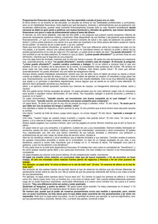 Programación financiera de persona pobre. Eso fue aprendido cuando el joven era un niño.
El tema dinero no se enseña en las escuelas. La escuela se enfoca en las habilidades profesionales y curriculares,
pero no en habilidades financieras. Esto explica por qué banqueros, doctores y administradores que se graduaron con
excelentes calificaciones, puedan estar luchando financieramente durante toda su vida. Nuestra tambaleante deuda
nacional se debe en gran parte a políticos con buena formación y oficiales de gobierno, que toman decisiones
financieras con poco o nada de entrenamiento sobre el tema del dinero.
A menudo, yo miro hacia adelante, más allá del año 2000, y me pregunto qué pasará cuando tengamos millones de
personas necesitando asistencia médica y financiera. Ellas dependerán de sus familias o del gobierno para sostenerse
financieramente. ¿Y qué va a pasar cuando los servicios sociales de salud y las cajas de jubilación se queden sin
dinero? ¿Cómo podrá sobrevivir una nación si lo que debe ser enseñado a los niños acerca del dinero queda en manos
de los padres - la mayoría de los cuales serán, o ya son, pobres?
Dado que tuve dos padres influyentes, yo aprendí de ambos. Tuve que reflexionar sobre los consejos de cada uno de
mis papás, y al hacerlo, obtuve una valiosa percepción de mi naturaleza interior en relación al poder y efecto de los
propios pensamientos en la vida de cada uno. Por ejemplo, un padre tenía el hábito de decir "no puedo afrontarlo". El
otro prohibió el uso de tales palabras. El insistía en que yo dijera "¿cómo puedo afrontarlo?" La primera frase es una
afirmación, mientras que la segunda es una pregunta.
Una nos deja fuera de combate, mientras que la otra nos fuerza a pensar. Mi padre en-vías-de-hacerse-rico explicaría
que, automáticamente, al decir "no puedo afrontarlo", nuestro cerebro cesa de trabajar. Al formular la pregunta
"¿cómo puedo afrontarlo?", nuestro cerebro comienza a trabajar. El no se refería a comprar todo lo que uno
quisiera. El era un fanático de la ejercitación de la mente, la computadora más poderosa del mundo. "Mi cerebro se
pone cada día más fuerte porque lo ejercito. Más se fortalece, más dinero puedo hacer." El creía que afirmar
automáticamente "no puedo afrontarlo" era una señal de haraganería mental.
Aunque ambos padres trabajaban arduamente, advertí que uno de ellos, tenía el hábito de poner su mente a dormir
cuando se trataba de asuntos de dinero, y el otro, tenía el hábito de ejercitar su cerebro. El resultado a largo plazo fue
que, financieramente, uno de ellos se fortaleció, mientras el otro resultó debilitado. Esto no es muy diferente de alguien
que asiste a un gimnasio a ejercitarse regularmente, versus alguien que se sienta en su sofá a mirar televisión. El
ejercicio físico apropiado aumenta sus chances de
salud, y el ejercicio mental apropiado aumenta sus chances de riqueza. La haraganería disminuye ambas, salud y
riqueza.
Mis dos papás tenían formas opuestas de pensar. Un papá pensaba que los ricos deberían pagar más en impuestos
para ayudar a aquellos menos afortunados. El otro decía, "los impuestos castigan a quienes producen y premian a
quienes no lo hacen".
Un papá recomendaba, "estudia mucho, así encontrarás una buena compañía en la cual trabajar". El otro
recomendaba, "estudia mucho, así encontrarás una buena compañía para comprarla".
Un papá decía, "la razón por la que no soy rico es porque los tengo a ustedes, niños". El otro decía, "la razón por la
que debo ser rico es porque los tengo a ustedes, niños".
Uno alentaba a hablar de negocios y dinero durante la cena. El otro prohibía que el tema dinero fuera discutido durante
la comida.
Uno decía, "cuando se trata de dinero, juega sobre seguro, no corras riesgos". El otro decía, "aprende a manejar el
riesgo".
Uno creía, "nuestro hogar es nuestra mayor inversión y nuestro más grande activo". El otro creía, "mi casa es un
pasivo, y si tu casa es tu mayor inversión, estás en problemas".
Ambos papás pagaban sus cuentas a tiempo, pero uno las pagaba en primer término mientras que el otro lo hacía en
último.
Un papá creía en que una compañía, o el gobierno, cuidara de uno y sus necesidades. Siempre estaba interesado en
aumentos, planes de retiro, beneficios médicos, licencias por enfermedad, vacaciones y otros ornamentos. El estaba
muy impresionado con dos tíos que fueron miembros de las fuerzas armadas y obtuvieron una jubilación y
acreditaciones de por vida, luego de veinte años de servicio activo. Amaba la
idea de los beneficios médicos y otros beneficios que el ejército brindaba a sus retirados. También amaba el sistema
de puestos inamovibles accesible a través de la universidad. La idea de un trabajo protegido de por vida, y sus
beneficios, parecía a veces más importante que el trabajo en sí. A menudo él decía, "he trabajado duro para el
gobierno, y eso me da derecho a los beneficios".
El otro papá creía en la total auto-dependencia financiera. El hablaba bien claro sobre la mentalidad de "beneficiario", y
de cómo estaba creando gente débil y con carencias financieras. Era bien enfático en relación a ser financieramente
competente.
Un papá bregaba por ahorrar unos pocos dólares. El otro simplemente creaba inversiones.
Un papá me enseñó cómo redactar un currículum vitae que dé buena impresión, a fin de encontrar un buen
trabajo. El otro me enseñaba cómo redactar fuertes planes de negocios y finanzas a fin de crear puestos de
trabajo.
Por ejemplo, un papá diría "el amor al dinero es la raíz de todo mal". El otro, "la carencia de dinero es la raíz de
todo mal".
Ser producto de dos padres fuertes me permitió darme el lujo de observar los efectos que dos formas diferentes de
pensamiento tenían sobre la vida de uno. Me di cuenta de que las personas realmente dan forma a sus vidas a través
de sus pensamientos.
Por ejemplo, mi papá pobre siempre decía "nunca seré rico". En cambio mi papá rico siempre se refería a sí mismo
como rico. Decía cosas como "soy un hombre rico, y los ricos no hacen esto". Aún cuando estaba totalmente quebrado
luego de un revés financiero importante, continuaba refiriéndose a sí mismo como hombre rico. Se cubría a sí mismo
diciendo: "Hay una diferencia entre ser pobre y estar quebrado.
Quebrado es temporal, y pobre es eterno." Mi padre pobre decía también "no estoy interesado en el dinero" o "el
dinero no cuenta". Mi padre rico siempre decía "el dinero es poder".
De manera que, puede que el poder de nuestros pensamientos nunca sea medido o apreciado, pero, siendo
aún un joven muchacho, se hizo obvio para mí que debía estar conciente de mis pensamientos y de cómo me
expresaba. Noté que mi papá pobre era pobre, no por la cantidad de dinero que ganaba, la cual era significativa, sino
por sus pensamientos y acciones. Siendo niño, y al tener dos padres, comencé a estar
 