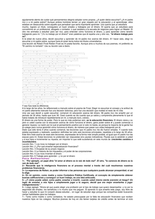 agudamente atento de cuidar qué pensamientos elegiría adoptar como propios. ¿A quién debía escuchar? ¿A mi padre
rico o a mi padre pobre? Aunque ambos hombres tenían un gran respeto por la educación y el aprendizaje, ellos
estaban en desacuerdo sobre aquello que pensaban que sería importante aprender. Uno quería que yo estudiara
mucho, lograra un título, consiguiera un buen empleo y trabajara por el dinero. El quería que yo estudiara para
convertirme en un profesional, abogado o contador, o que asistiera a la escuela de negocios para lograr un Master. El
otro me animaba a estudiar para ser rico, para entender cómo funciona el dinero, y para aprender cómo tenerlo
trabajando para mí. "¡Yo no trabajo por el dinero!" eran palabras que él repetía una y otra vez, "el dinero trabaja para
mí".
A la edad de nueve años, decidí escuchar y aprender de mi padre rico acerca del dinero. A1 hacer esto, elegí no
escuchar a mi padre pobre, aunque fuera él quien tenía todos los títulos universitarios.
Una lección de Roben Frost Roben Frost es mi poeta favorito. Aunque amo a muchos de sus poemas, mi preferido es
"El camino no tomado". Uso su lección casi a diario.
























Y eso hizo toda la diferencia.
A lo largo de los años, he reflexionado a menudo sobre el poema de Frost. Elegir no escuchar el consejo y la actitud de
mi padre altamente instruido fue una decisión dolorosa, pero fue una decisión que moldeó el resto de mi vida.
Una vez que decidí a quién escuchar, comenzó mi educación acerca del dinero. Mi padre rico me enseñó por un
período de 30 años, hasta que tuve 39. Cesó cuando se dio cuenta que yo sabía y comprendía plenamente lo que él
había tratado de introducir repetidamente en mi, a menudo duro, cráneo.
El dinero es una forma de poder. Pero lo que es más poderoso aún, es la educación financiera. El dinero viene y va,
pero si usted cuenta con la educación acerca de cómo funciona el dinero, gana poder sobre él y puede comenzar a
generar riqueza. La razón por la cual el pensamiento positivo por sí solo no basta, es porque la mayoría de la gente fue
al colegio pero nunca aprendió cómo funciona el dinero, de manera que pasan sus vidas trabajando por él.
Dado que sólo tenía 9 años cuando comencé, las lecciones que mi padre rico me dio fueron simples. Y cuando todo
estaba expresado y realizado, quedaron definidas tan sólo seis lecciones principales, repetidas a lo largo de 30 años.
Este libro trata acerca de esas seis lecciones, expresadas de la forma más simple posible, al igual que mi padre rico las
expuso para mí. Estas lecciones no pretenden ser respuestas sino pautas indicadoras. Pautas que lo asistirán a usted
y a sus hijos a incrementar su riqueza, sin importar lo que esté sucediendo en este mundo de crecientes cambios e
incertidumbre.
Lección Nro. 1 Los ricos no trabajan por el dinero
Lección Nro. 2 ¿Por qué enseñar especialización financiera?
Lección Nro. 3 Ocúpese de su propio negocio
Lección Nro. 4 La historia de los impuestos y el poder de las corporaciones
Lección Nro. 5 Los ricos inventan el dinero
Lección Nro. 6 Trabaje para aprender - y no por el dinero
P-a-r-a R-e-f-l-e-x-i-o-n-a-r:
1-- *Por ejemplo, un papá diría "el amor al dinero es la raíz de todo mal". El otro, "la carencia de dinero es la
raíz de todo mal".
2-- Recuerde que la inteligencia financiera es el proceso mental a través del cuál resolvemos nuestros
problemas financieros.
3-- La esperanza de Roben, es poder informar a las personas que cualquiera puede alcanzar prosperidad, si así
lo elige.
4-- En mi opinión, como madre y como Contadora Pública Certificada, el concepto de simplemente obtener
buenas calificaciones y conseguir un buen trabajo, es una idea anticuada.
5-- ¿Y cómo puede usted, como padre, enseñar a invertir, cuando usted mismo siente aversión al riesgo? En
lugar de enseñar a mis hijos a simplemente jugar a lo seguro, decidí que era mejor enseñarles a jugar
inteligentemente."
6-- Luego agregó: "Ahora sé que puedo elegir una profesión por el tipo de trabajo que quiero desempeñar, y no por la
seguridad del empleo, los beneficios o lo mucho que me paguen. Si aprendo lo que enseña este juego, soy libre de
hacer y estudiar lo que mi corazón desea estudiar... en lugar de estudiar algo porque las compañías están buscando
ciertas habilidades para los trabajos.
7-- Tanto como madre o como contadora, he estado preocupada por la falta de educación financiera que reciben
nuestros hijos en los colegios. Muchos jóvenes de hoy en día tienen tarjetas de crédito antes de terminar el ciclo
 
