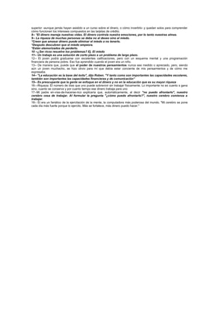 superior -aunque jamás hayan asistido a un curso sobre el dinero, o cómo invertirlo- y quedan solos para comprender
cómo funcionan los intereses compuestos en las tarjetas de crédito.
8-- *El dinero maneja nuestras vidas. El dinero controla nuestra emociones, por lo tanto nuestras almas.
9-- La riqueza de muchas personas se debe no al deseo sino al miedo.
*Creen que amasar dinero puede eliminar el miedo a no tenerlo.
*Después descubren que el miedo empeora.
*Están atemorizados de perderlo.
10 --¿Ser ricos resuelve los problemas? Ej. El miedo
11-- Un trabajo es una solución de corto plazo a un problema de largo plazo.
12-- El joven podrá graduarse con excelentes calificaciones, pero con un esquema mental y una programación
financiera de persona pobre. Eso fue aprendido cuando el joven era un niño.
13-- De manera que, puede que el poder de nuestros pensamientos nunca sea medido o apreciado, pero, siendo
aún un joven muchacho, se hizo obvio para mí que debía estar conciente de mis pensamientos y de cómo me
expresaba.
14-- "La educación es la base del éxito", dijo Roben. "Y tanto como son importantes las capacidades escolares,
también son importantes las capacidades financieras y de comunicación“
15-- Es preocupante que la gente se enfoque en el dinero y no en la educación que es su mayor riqueza
16—Riqueza: El número de días que uno puede sobrevivir sin trabajar físicamente. Lo importante no es cuanto s gana
sino, cuanto se conserva y por cuanto tiempo ese dinero trabaja para uno
17--Mi padre en-vías-de-hacerse-rico explicaría que, automáticamente, al decir "no puedo afrontarlo", nuestro
cerebro cesa de trabajar. Al formular la pregunta "¿cómo puedo afrontarlo?", nuestro cerebro comienza a
trabajar.
18-- El era un fanático de la ejercitación de la mente, la computadora más poderosa del mundo. "Mi cerebro se pone
cada día más fuerte porque lo ejercito. Más se fortalece, más dinero puedo hacer."
 
