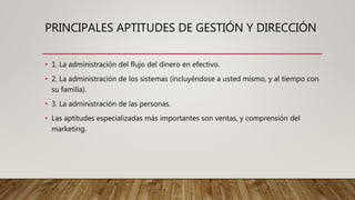 PRINCIPALES APTITUDES DE GESTIÓN Y DIRECCIÓN
• 1. La administración del flujo del dinero en efectivo.
• 2. La administración de los sistemas (incluyéndose a usted mismo, y al tiempo con
su familia).
• 3. La administración de las personas.
• Las aptitudes especializadas más importantes son ventas, y comprensión del
marketing.
 