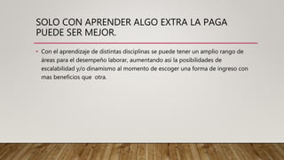 SOLO CON APRENDER ALGO EXTRA LA PAGA
PUEDE SER MEJOR.
• Con el aprendizaje de distintas disciplinas se puede tener un amplio rango de
áreas para el desempeño laborar, aumentando así la posibilidades de
escalabilidad y/o dinamismo al momento de escoger una forma de ingreso con
mas beneficios que otra.
 