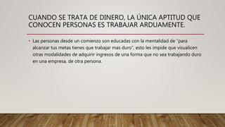 CUANDO SE TRATA DE DINERO, LA ÚNICA APTITUD QUE
CONOCEN PERSONAS ES TRABAJAR ARDUAMENTE.
• Las personas desde un comienzo son educadas con la mentalidad de “para
alcanzar tus metas tienes que trabajar mas duro”, esto les impide que visualicen
otras modalidades de adquirir ingresos de una forma que no sea trabajando duro
en una empresa, de otra persona.
 