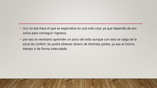 • rico no ese hace el que se especializa en una sola cosa, ya que depende de eso
único para conseguir ingresos.
• por eso es necesario aprender un poco de todo aunque con esto se salga de la
zona de confort. Se podrá obtener dinero de distintas partes, ya sea al mismo
tiempo o de forma intercalada
 