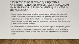“LIDERAZGO ES LO PRÓXIMO QUE NECESITAS
APRENDER”. “SI NO ERES UN BUEN LÍDER, TE PEGARÁN
UN DISPARO POR LA ESPALDA, IGUAL QUE SUCEDE EN
LOS NEGOCIOS.”
• lo mas importe de practicar un oficio no es lo que el oficio en si te ofrece, el
dinero, si no que esta por debajo de esto, las aptitudes que se desarrollan en
cada campo, el aprender de las virtudes y la inteligencia de gente ya mas
experimentada en cada área, aprender a tratar con los distintos tipos de persona
y tener un alto nivel de liderasgo.
• Lo recomendable es , mientras se este aun joven arriesgar lo mas posible, ya que
aun se tendrá el tiempo para recuperarse y para la próxima vez se tendría una
experiencia de los buenos y malos paso a lo largo de por ejemplo un negocio
propio
 