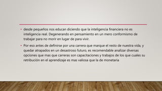 • desde pequeños nos educan diciendo que la inteligencia financiera no es
inteligencia real. Degenerando en pensamiento en un mero conformismo de
trabajar para no morir en lugar de para vivir.
• Por eso antes de definirse por una carrera que marque el resto de nuestra vida, y
quedar atrapados en un desastroso futuro, es recomendable analizar diversas
opciones que mas que carreras son capacitaciones y trabajos de los que cuales su
retribución en el aprendizaje es mas valiosa que la de monetaria
 