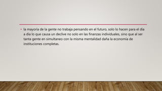 • la mayoría de la gente no trabaja pensando en el futuro, solo lo hacen para el día
a día lo que causa un declive no solo en las finanzas individuales, sino que al ser
tanta gente en simultaneo con la misma mentalidad daña la economía de
instituciones completas.
 